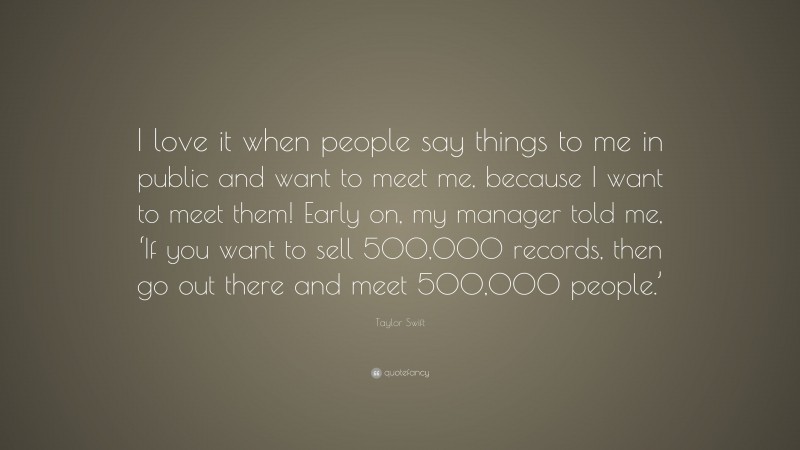 Taylor Swift Quote: “I love it when people say things to me in public and want to meet me, because I want to meet them! Early on, my manager told me, ‘If you want to sell 500,000 records, then go out there and meet 500,000 people.’”