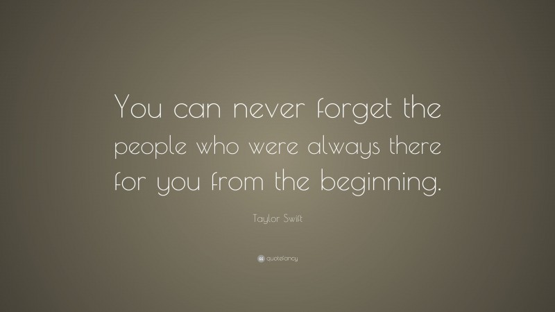 Taylor Swift Quote: “You can never forget the people who were always there for you from the beginning.”