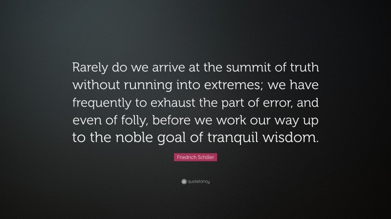 Friedrich Schiller Quote: “Rarely do we arrive at the summit of truth without running into extremes; we have frequently to exhaust the part of error, and even of folly, before we work our way up to the noble goal of tranquil wisdom.”