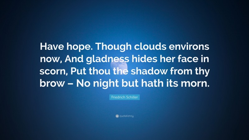Friedrich Schiller Quote: “Have hope. Though clouds environs now, And gladness hides her face in scorn, Put thou the shadow from thy brow – No night but hath its morn.”
