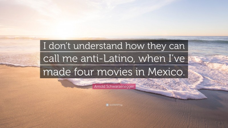 Arnold Schwarzenegger Quote: “I don’t understand how they can call me anti-Latino, when I’ve made four movies in Mexico.”
