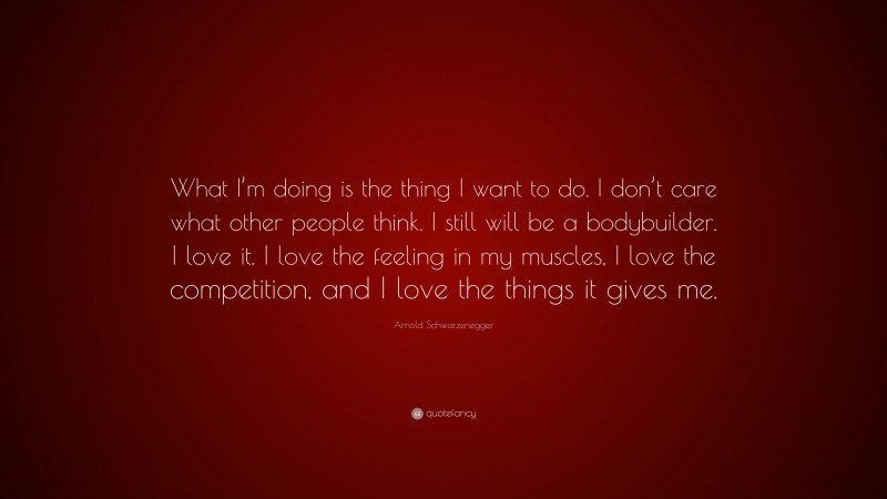 Arnold Schwarzenegger Quote: “What I’m doing is the thing I want to do. I don’t care what other people think. I still will be a bodybuilder. I love it. I love the feeling in my muscles, I love the competition, and I love the things it gives me.”