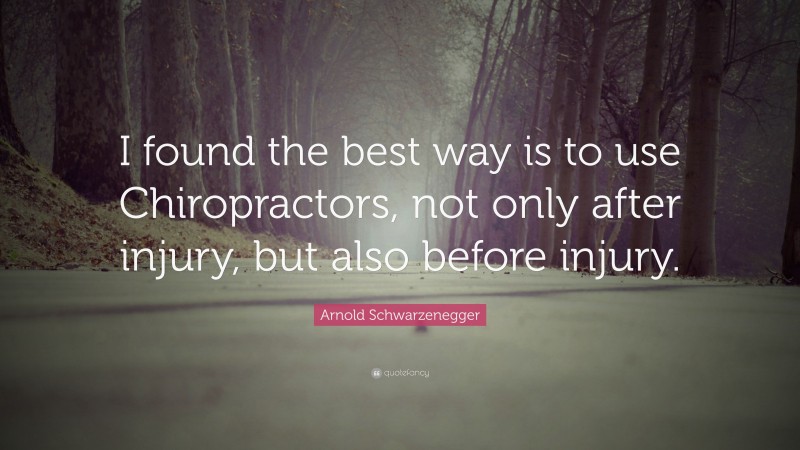 Arnold Schwarzenegger Quote: “I found the best way is to use Chiropractors, not only after injury, but also before injury.”