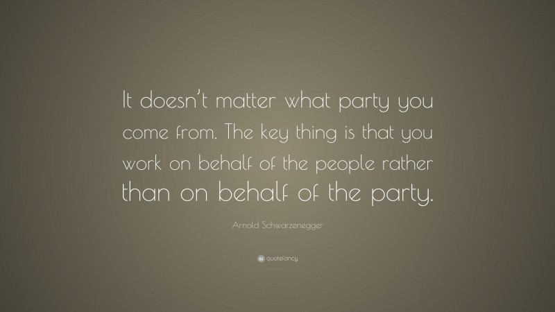 Arnold Schwarzenegger Quote: “It doesn’t matter what party you come from. The key thing is that you work on behalf of the people rather than on behalf of the party.”