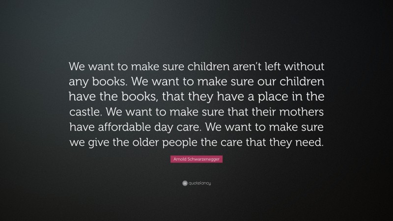 Arnold Schwarzenegger Quote: “We want to make sure children aren’t left without any books. We want to make sure our children have the books, that they have a place in the castle. We want to make sure that their mothers have affordable day care. We want to make sure we give the older people the care that they need.”