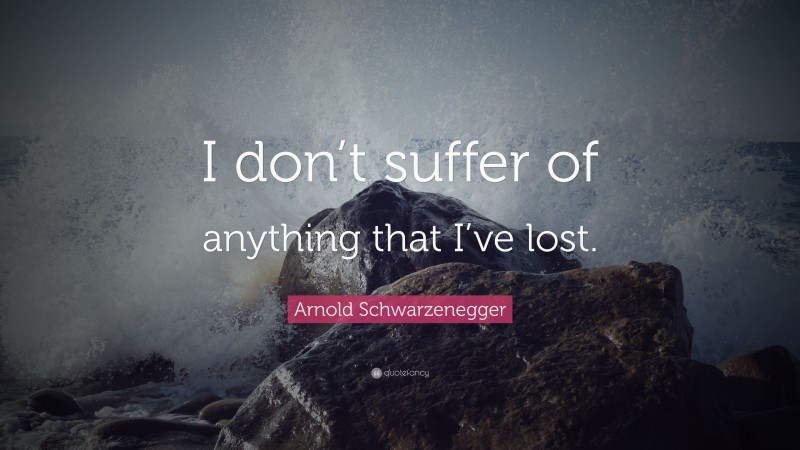 Arnold Schwarzenegger Quote: “I don’t suffer of anything that I’ve lost.”