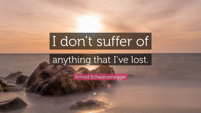 Arnold Schwarzenegger Quote: “I don’t suffer of anything that I’ve lost.”