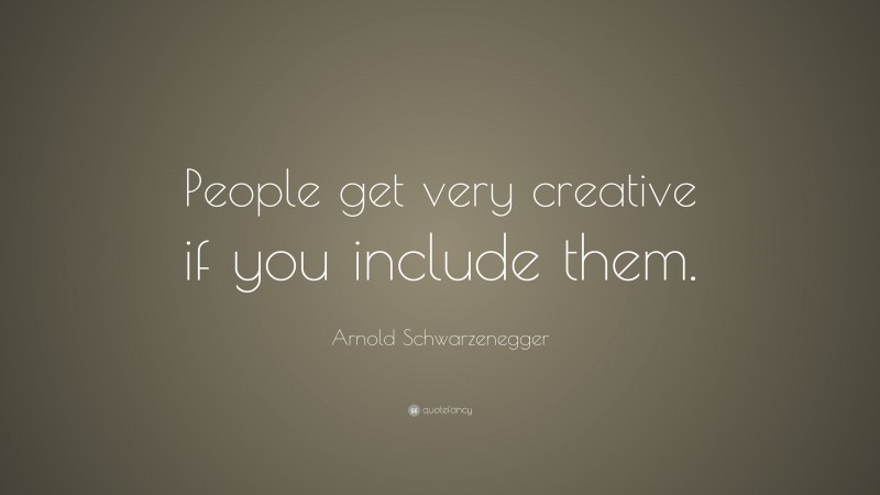 Arnold Schwarzenegger Quote: “People get very creative if you include them.”