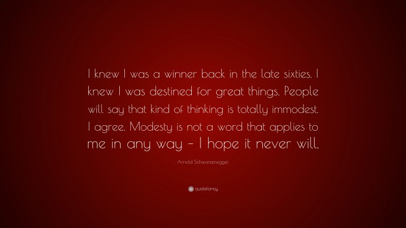 Arnold Schwarzenegger Quote: “I knew I was a winner back in the late sixties. I knew I was destined for great things. People will say that kind of thinking is totally immodest. I agree. Modesty is not a word that applies to me in any way – I hope it never will.”