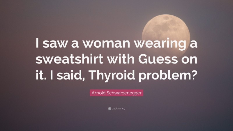 Arnold Schwarzenegger Quote: “I saw a woman wearing a sweatshirt with Guess on it. I said, Thyroid problem?”