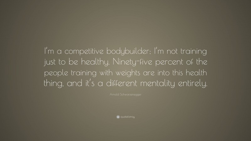 Arnold Schwarzenegger Quote: “I’m a competitive bodybuilder; I’m not training just to be healthy. Ninety-five percent of the people training with weights are into this health thing, and it’s a different mentality entirely.”