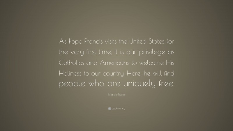 Marco Rubio Quote: “As Pope Francis visits the United States for the very first time, it is our privilege as Catholics and Americans to welcome His Holiness to our country. Here, he will find people who are uniquely free.”