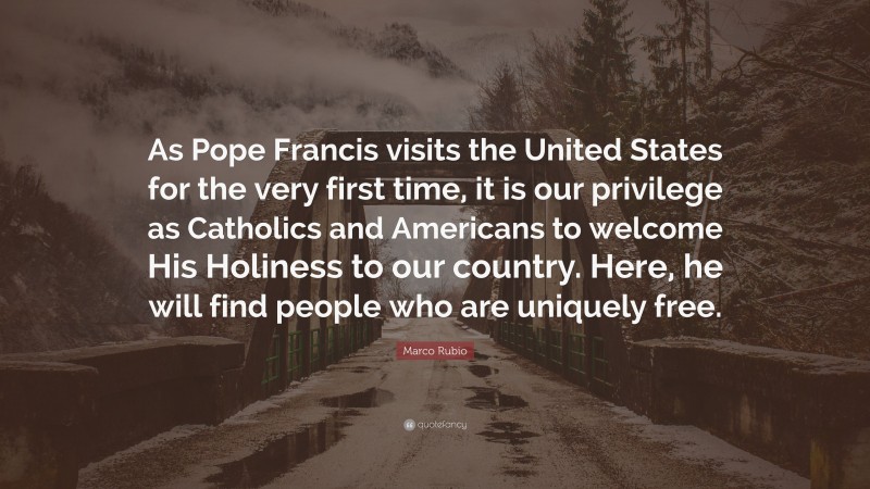 Marco Rubio Quote: “As Pope Francis visits the United States for the very first time, it is our privilege as Catholics and Americans to welcome His Holiness to our country. Here, he will find people who are uniquely free.”