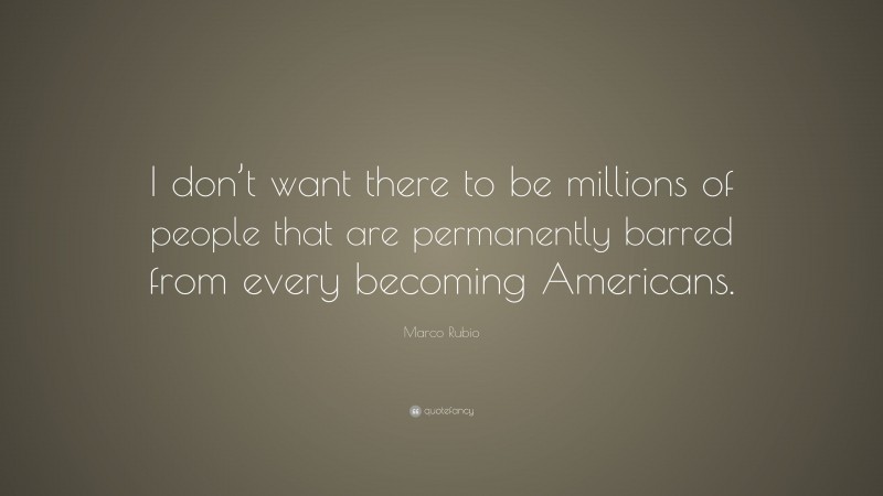 Marco Rubio Quote: “I don’t want there to be millions of people that are permanently barred from every becoming Americans.”