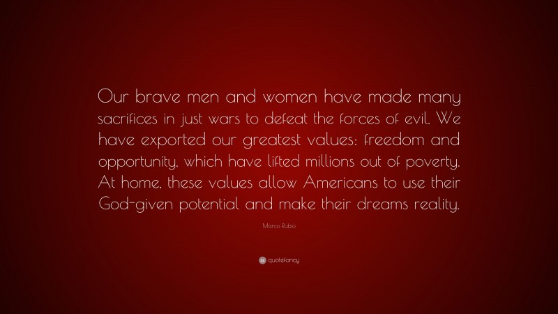 Marco Rubio Quote: “Our brave men and women have made many sacrifices in just wars to defeat the forces of evil. We have exported our greatest values: freedom and opportunity, which have lifted millions out of poverty. At home, these values allow Americans to use their God-given potential and make their dreams reality.”