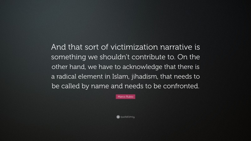 Marco Rubio Quote: “And that sort of victimization narrative is something we shouldn’t contribute to. On the other hand, we have to acknowledge that there is a radical element in Islam, jihadism, that needs to be called by name and needs to be confronted.”