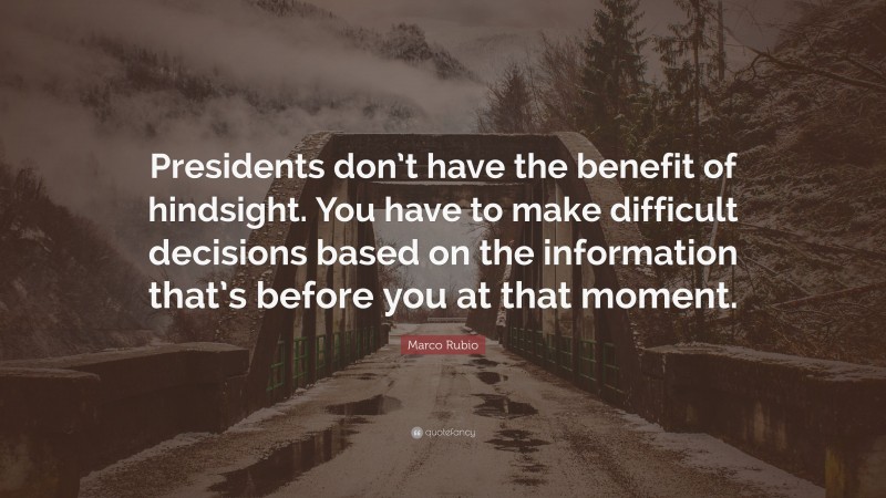Marco Rubio Quote: “Presidents don’t have the benefit of hindsight. You have to make difficult decisions based on the information that’s before you at that moment.”