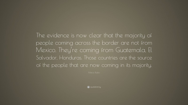 Marco Rubio Quote: “The evidence is now clear that the majority of people coming across the border are not from Mexico. They’re coming from Guatemala, El Salvador, Honduras. Those countries are the source of the people that are now coming in its majority.”