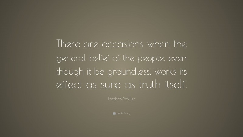 Friedrich Schiller Quote: “There are occasions when the general belief of the people, even though it be groundless, works its effect as sure as truth itself.”