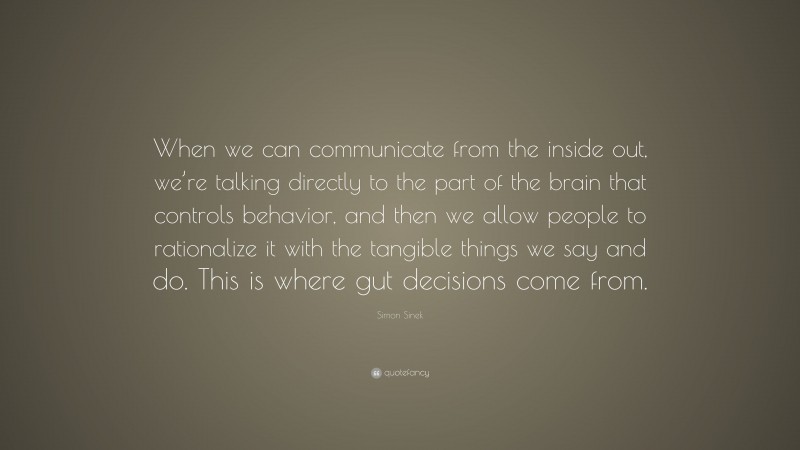 Simon Sinek Quote: “When we can communicate from the inside out, we’re talking directly to the part of the brain that controls behavior, and then we allow people to rationalize it with the tangible things we say and do. This is where gut decisions come from.”