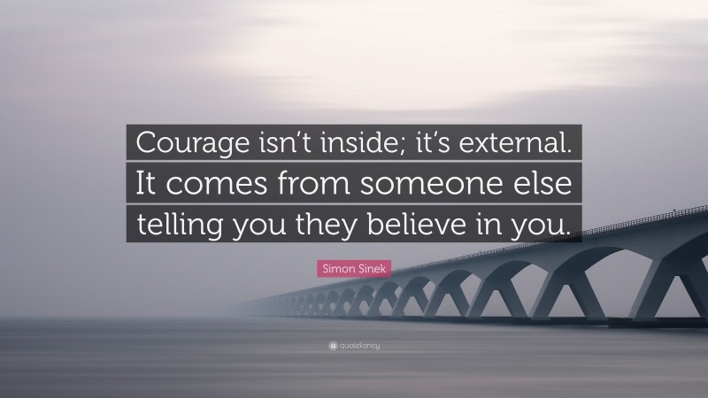 Simon Sinek Quote: “Courage isn’t inside; it’s external. It comes from someone else telling you they believe in you.”