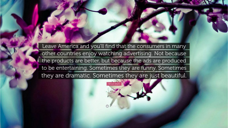 Simon Sinek Quote: “Leave America and you’ll find that the consumers in many other countries enjoy watching advertising. Not because the products are better, but because the ads are produced to be entertaining. Sometimes they are funny. Sometimes they are dramatic. Sometimes they are just beautiful.”