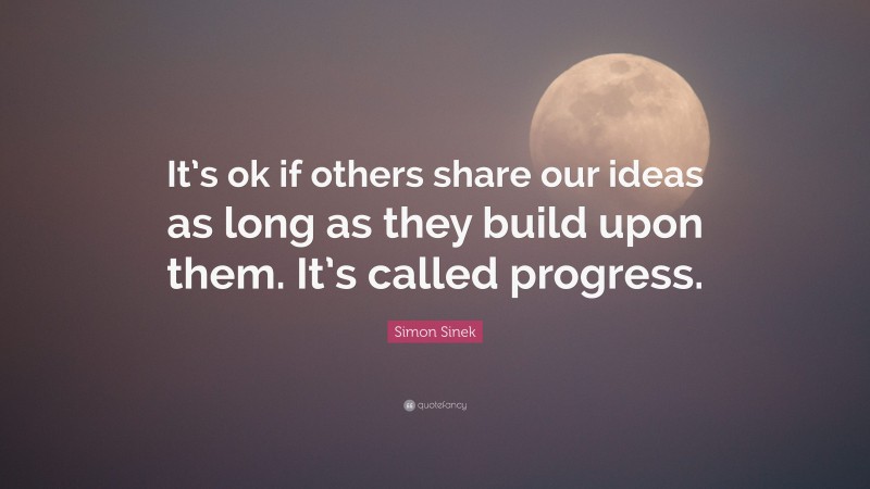 Simon Sinek Quote: “It’s ok if others share our ideas as long as they build upon them. It’s called progress.”