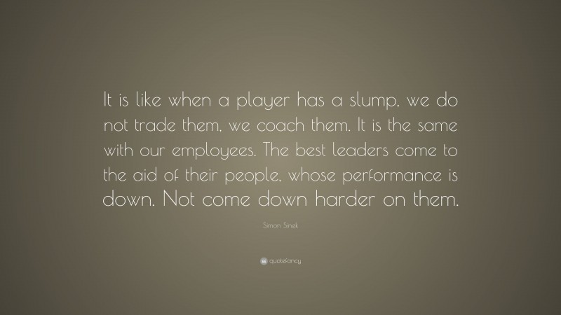 Simon Sinek Quote: “It is like when a player has a slump, we do not trade them, we coach them. It is the same with our employees. The best leaders come to the aid of their people, whose performance is down. Not come down harder on them.”