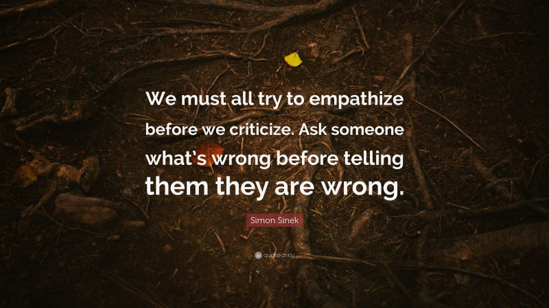 Simon Sinek Quote: “We must all try to empathize before we criticize. Ask someone what’s wrong before telling them they are wrong.”