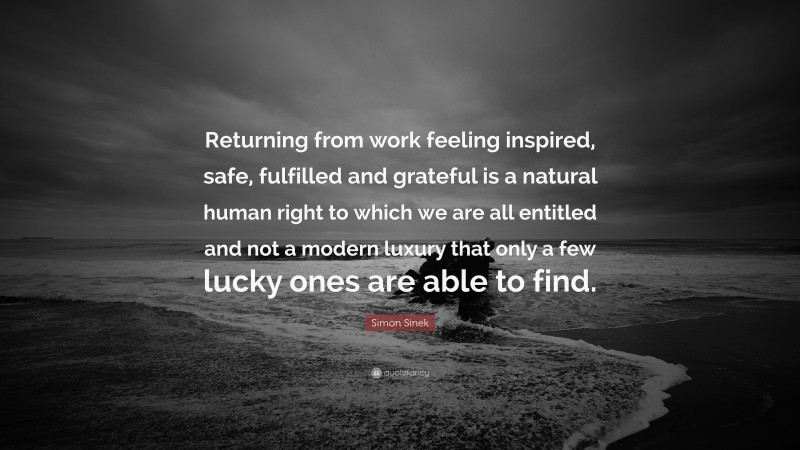 Simon Sinek Quote: “Returning from work feeling inspired, safe, fulfilled and grateful is a natural human right to which we are all entitled and not a modern luxury that only a few lucky ones are able to find.”
