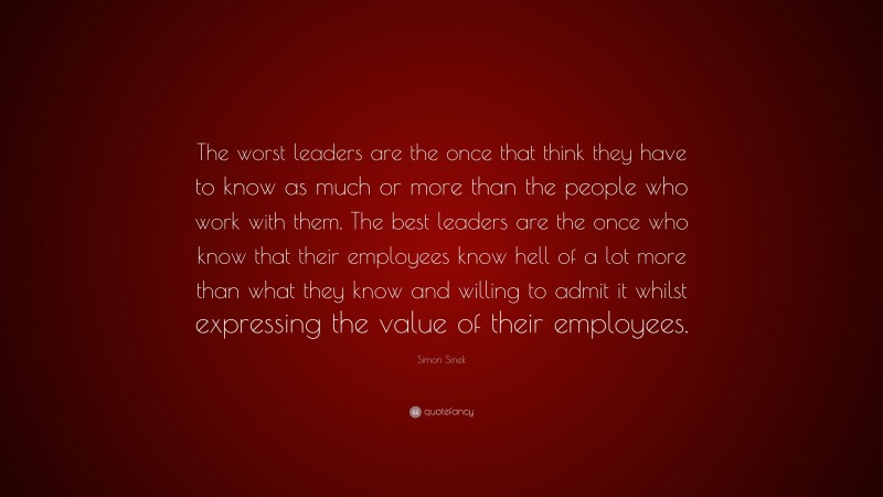 Simon Sinek Quote: “The worst leaders are the once that think they have to know as much or more than the people who work with them. The best leaders are the once who know that their employees know hell of a lot more than what they know and willing to admit it whilst expressing the value of their employees.”