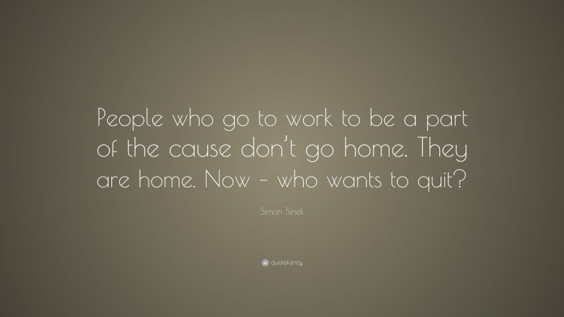 Simon Sinek Quote: “People who go to work to be a part of the cause don’t go home. They are home. Now – who wants to quit?”