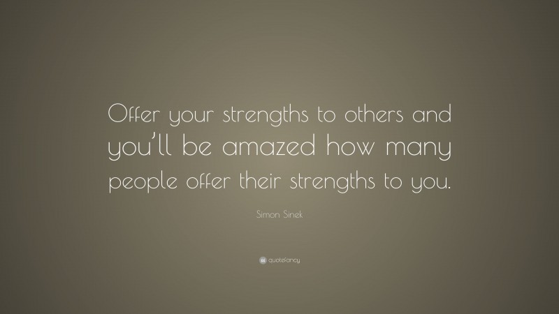 Simon Sinek Quote: “Offer your strengths to others and you’ll be amazed how many people offer their strengths to you.”