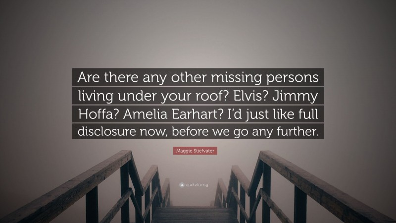 Maggie Stiefvater Quote: “Are there any other missing persons living under your roof? Elvis? Jimmy Hoffa? Amelia Earhart? I’d just like full disclosure now, before we go any further.”