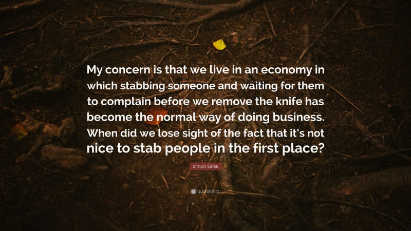 Simon Sinek Quote: “My concern is that we live in an economy in which stabbing someone and waiting for them to complain before we remove the knife has become the normal way of doing business. When did we lose sight of the fact that it’s not nice to stab people in the first place?”