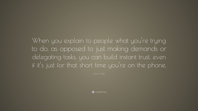 Simon Sinek Quote: “When you explain to people what you’re trying to do, as opposed to just making demands or delegating tasks, you can build instant trust, even if it’s just for that short time you’re on the phone.”