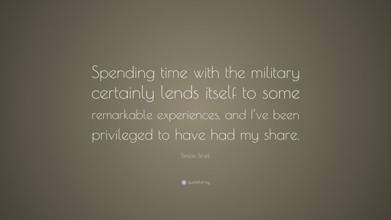 Simon Sinek Quote: “Spending time with the military certainly lends itself to some remarkable experiences, and I’ve been privileged to have had my share.”