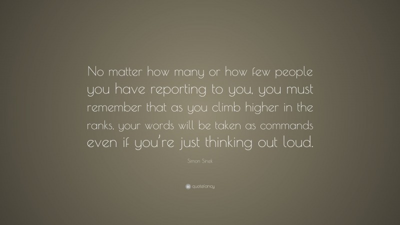 Simon Sinek Quote: “No matter how many or how few people you have reporting to you, you must remember that as you climb higher in the ranks, your words will be taken as commands even if you’re just thinking out loud.”