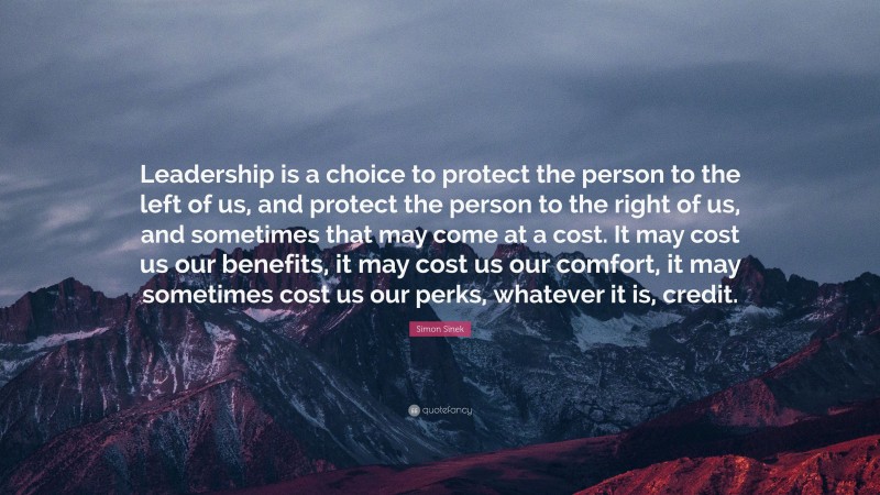 Simon Sinek Quote: “Leadership is a choice to protect the person to the left of us, and protect the person to the right of us, and sometimes that may come at a cost. It may cost us our benefits, it may cost us our comfort, it may sometimes cost us our perks, whatever it is, credit.”