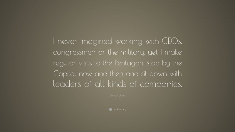 Simon Sinek Quote: “I never imagined working with CEOs, congressmen or the military, yet I make regular visits to the Pentagon, stop by the Capitol now and then and sit down with leaders of all kinds of companies.”
