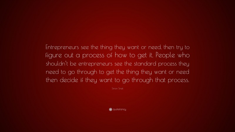 Simon Sinek Quote: “Entrepreneurs see the thing they want or need, then try to figure out a process of how to get it. People who shouldn’t be entrepreneurs see the standard process they need to go through to get the thing they want or need then decide if they want to go through that process.”