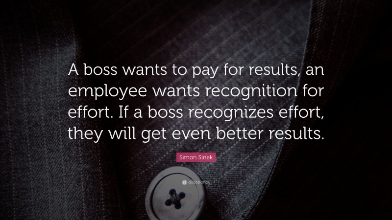 Simon Sinek Quote: “A boss wants to pay for results, an employee wants recognition for effort. If a boss recognizes effort, they will get even better results.”
