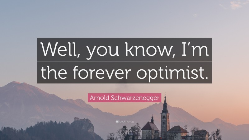 Arnold Schwarzenegger Quote: “Well, you know, I’m the forever optimist.”