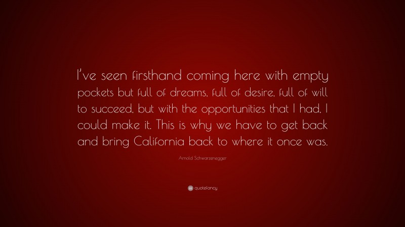 Arnold Schwarzenegger Quote: “I’ve seen firsthand coming here with empty pockets but full of dreams, full of desire, full of will to succeed, but with the opportunities that I had, I could make it. This is why we have to get back and bring California back to where it once was.”