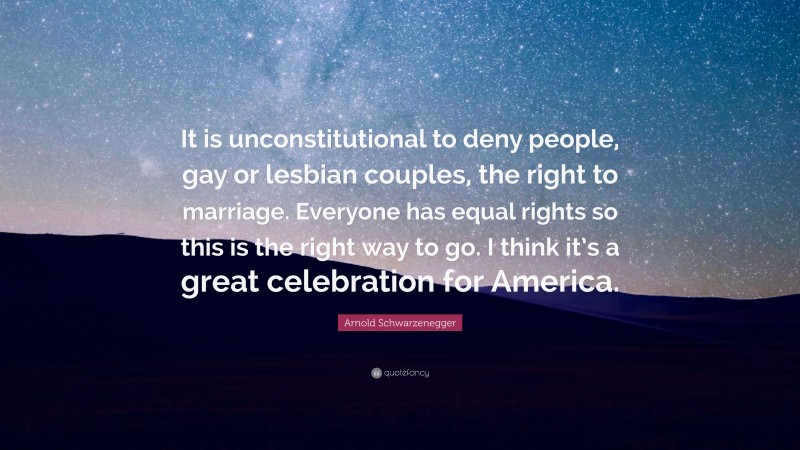 Arnold Schwarzenegger Quote: “It is unconstitutional to deny people, gay or lesbian couples, the right to marriage. Everyone has equal rights so this is the right way to go. I think it’s a great celebration for America.”