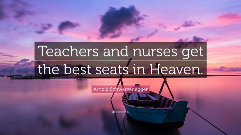 Arnold Schwarzenegger Quote: “Teachers and nurses get the best seats in Heaven.”