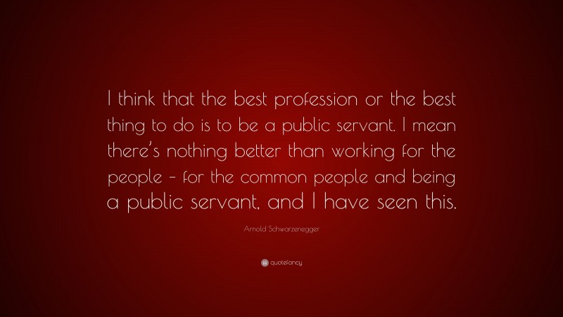 Arnold Schwarzenegger Quote: “I think that the best profession or the best thing to do is to be a public servant. I mean there’s nothing better than working for the people – for the common people and being a public servant, and I have seen this.”