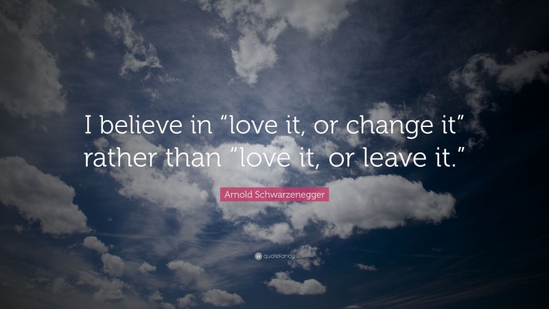 Arnold Schwarzenegger Quote: “I believe in “love it, or change it” rather than “love it, or leave it.””