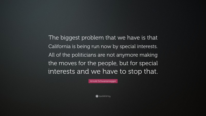 Arnold Schwarzenegger Quote: “The biggest problem that we have is that California is being run now by special interests. All of the politicians are not anymore making the moves for the people, but for special interests and we have to stop that.”