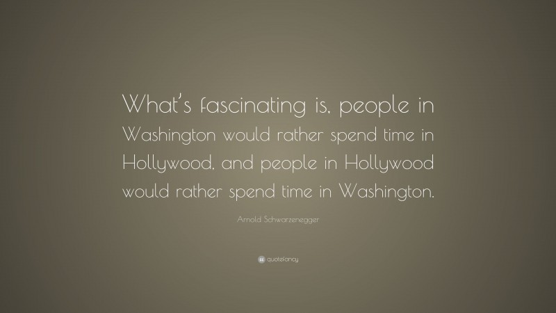 Arnold Schwarzenegger Quote: “What’s fascinating is, people in Washington would rather spend time in Hollywood, and people in Hollywood would rather spend time in Washington.”